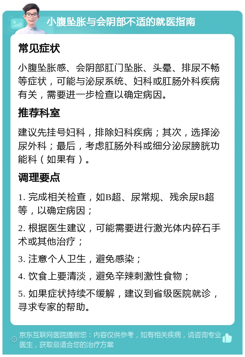 小腹坠胀与会阴部不适的就医指南 常见症状 小腹坠胀感、会阴部肛门坠胀、头晕、排尿不畅等症状，可能与泌尿系统、妇科或肛肠外科疾病有关，需要进一步检查以确定病因。 推荐科室 建议先挂号妇科，排除妇科疾病；其次，选择泌尿外科；最后，考虑肛肠外科或细分泌尿膀胱功能科（如果有）。 调理要点 1. 完成相关检查，如B超、尿常规、残余尿B超等，以确定病因； 2. 根据医生建议，可能需要进行激光体内碎石手术或其他治疗； 3. 注意个人卫生，避免感染； 4. 饮食上要清淡，避免辛辣刺激性食物； 5. 如果症状持续不缓解，建议到省级医院就诊，寻求专家的帮助。