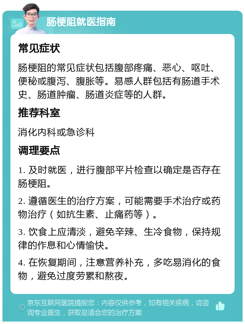 肠梗阻就医指南 常见症状 肠梗阻的常见症状包括腹部疼痛、恶心、呕吐、便秘或腹泻、腹胀等。易感人群包括有肠道手术史、肠道肿瘤、肠道炎症等的人群。 推荐科室 消化内科或急诊科 调理要点 1. 及时就医，进行腹部平片检查以确定是否存在肠梗阻。 2. 遵循医生的治疗方案，可能需要手术治疗或药物治疗（如抗生素、止痛药等）。 3. 饮食上应清淡，避免辛辣、生冷食物，保持规律的作息和心情愉快。 4. 在恢复期间，注意营养补充，多吃易消化的食物，避免过度劳累和熬夜。