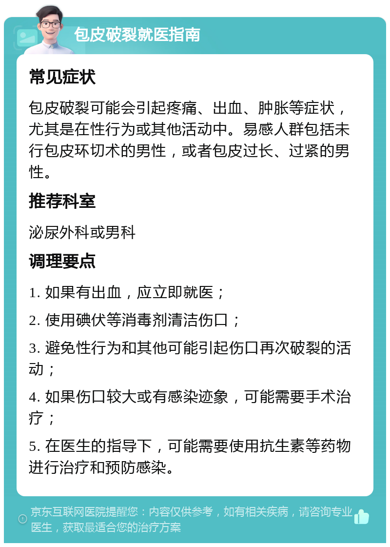 包皮破裂就医指南 常见症状 包皮破裂可能会引起疼痛、出血、肿胀等症状，尤其是在性行为或其他活动中。易感人群包括未行包皮环切术的男性，或者包皮过长、过紧的男性。 推荐科室 泌尿外科或男科 调理要点 1. 如果有出血，应立即就医； 2. 使用碘伏等消毒剂清洁伤口； 3. 避免性行为和其他可能引起伤口再次破裂的活动； 4. 如果伤口较大或有感染迹象，可能需要手术治疗； 5. 在医生的指导下，可能需要使用抗生素等药物进行治疗和预防感染。