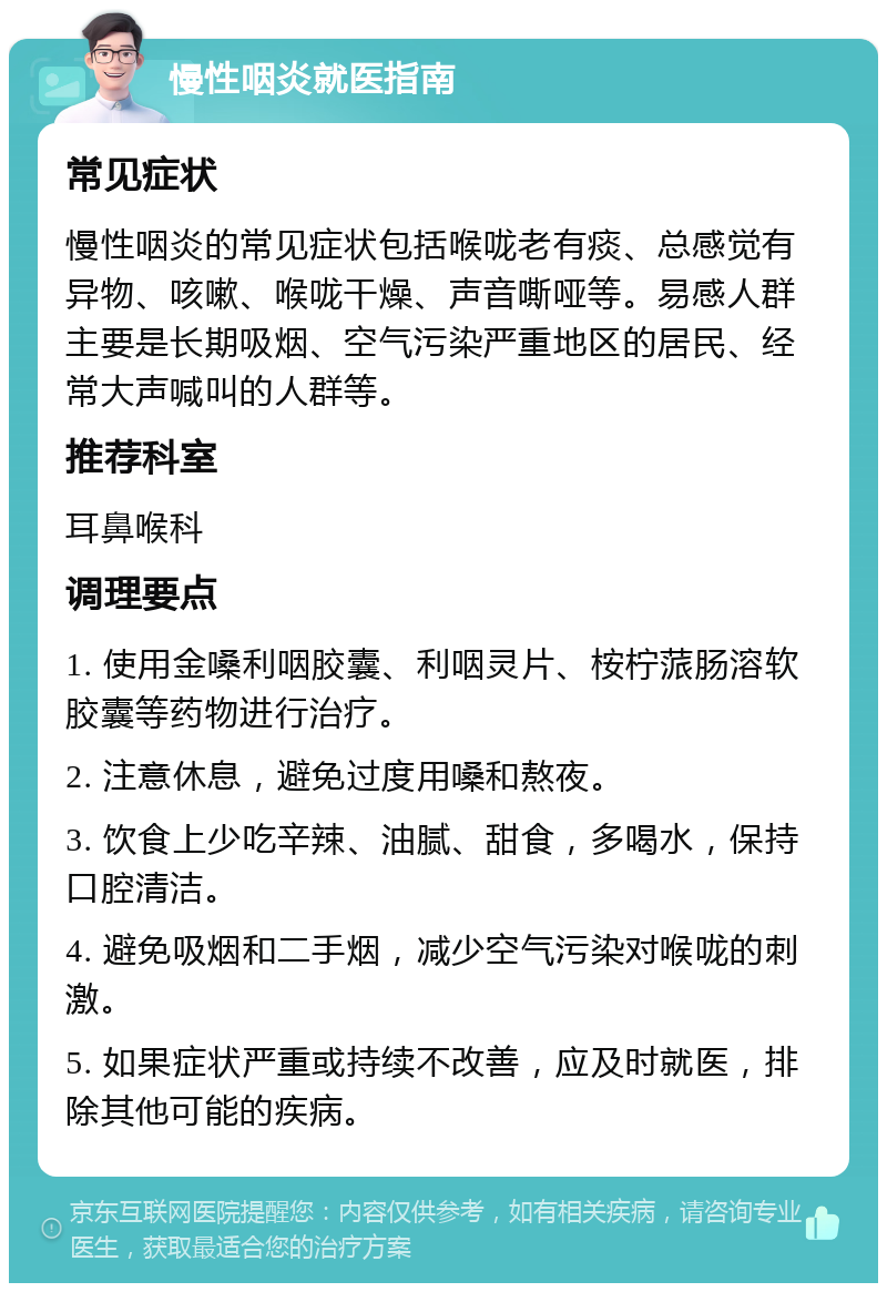 慢性咽炎就医指南 常见症状 慢性咽炎的常见症状包括喉咙老有痰、总感觉有异物、咳嗽、喉咙干燥、声音嘶哑等。易感人群主要是长期吸烟、空气污染严重地区的居民、经常大声喊叫的人群等。 推荐科室 耳鼻喉科 调理要点 1. 使用金嗓利咽胶囊、利咽灵片、桉柠蒎肠溶软胶囊等药物进行治疗。 2. 注意休息，避免过度用嗓和熬夜。 3. 饮食上少吃辛辣、油腻、甜食，多喝水，保持口腔清洁。 4. 避免吸烟和二手烟，减少空气污染对喉咙的刺激。 5. 如果症状严重或持续不改善，应及时就医，排除其他可能的疾病。