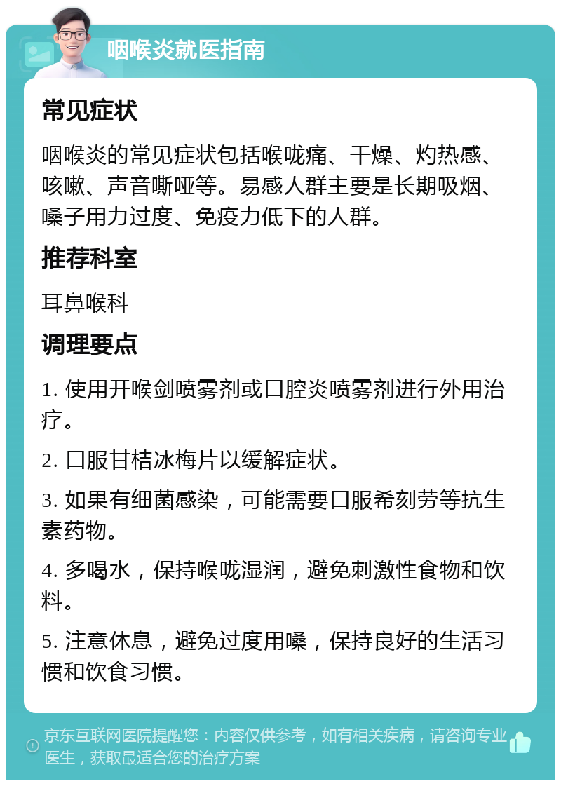 咽喉炎就医指南 常见症状 咽喉炎的常见症状包括喉咙痛、干燥、灼热感、咳嗽、声音嘶哑等。易感人群主要是长期吸烟、嗓子用力过度、免疫力低下的人群。 推荐科室 耳鼻喉科 调理要点 1. 使用开喉剑喷雾剂或口腔炎喷雾剂进行外用治疗。 2. 口服甘桔冰梅片以缓解症状。 3. 如果有细菌感染，可能需要口服希刻劳等抗生素药物。 4. 多喝水，保持喉咙湿润，避免刺激性食物和饮料。 5. 注意休息，避免过度用嗓，保持良好的生活习惯和饮食习惯。