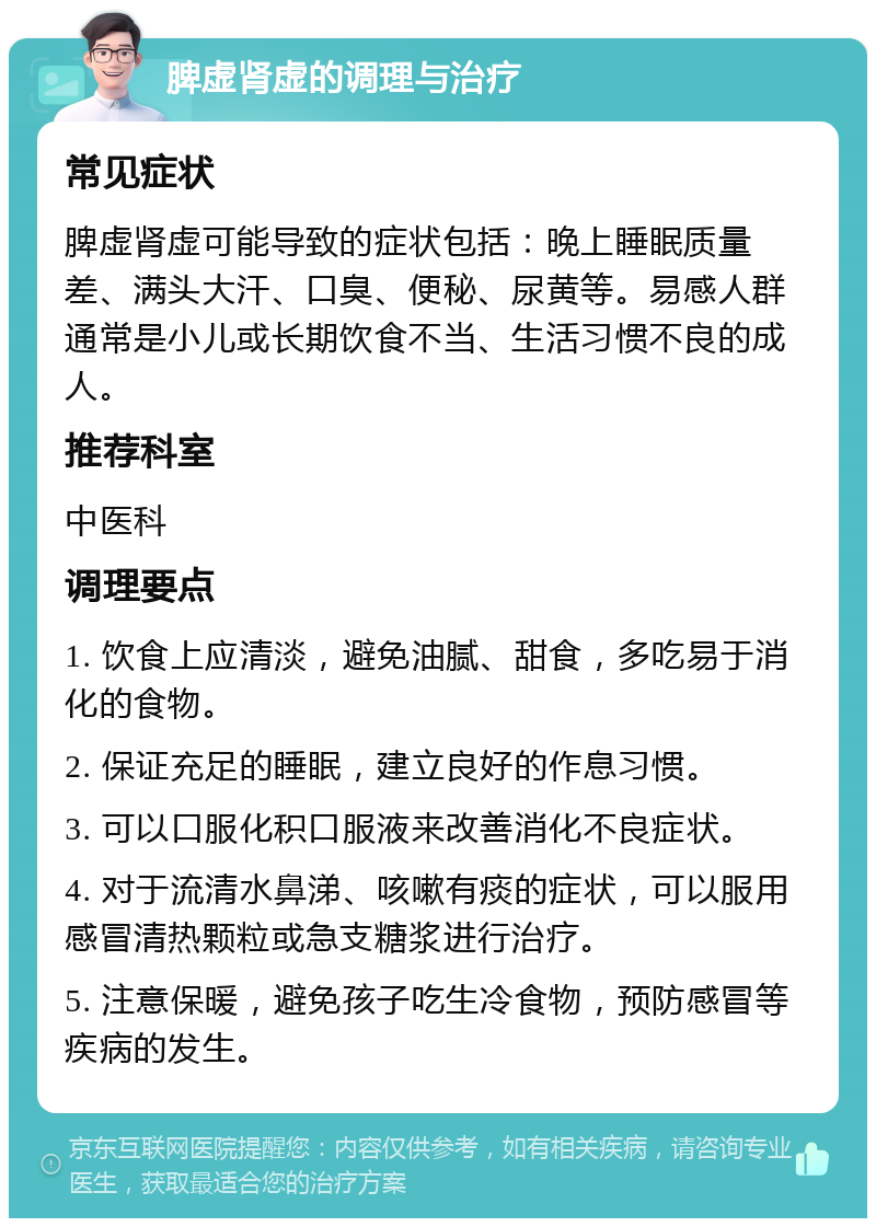 脾虚肾虚的调理与治疗 常见症状 脾虚肾虚可能导致的症状包括：晚上睡眠质量差、满头大汗、口臭、便秘、尿黄等。易感人群通常是小儿或长期饮食不当、生活习惯不良的成人。 推荐科室 中医科 调理要点 1. 饮食上应清淡，避免油腻、甜食，多吃易于消化的食物。 2. 保证充足的睡眠，建立良好的作息习惯。 3. 可以口服化积口服液来改善消化不良症状。 4. 对于流清水鼻涕、咳嗽有痰的症状，可以服用感冒清热颗粒或急支糖浆进行治疗。 5. 注意保暖，避免孩子吃生冷食物，预防感冒等疾病的发生。