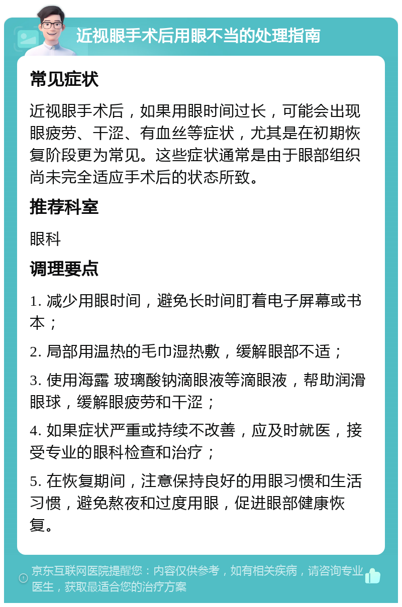 近视眼手术后用眼不当的处理指南 常见症状 近视眼手术后，如果用眼时间过长，可能会出现眼疲劳、干涩、有血丝等症状，尤其是在初期恢复阶段更为常见。这些症状通常是由于眼部组织尚未完全适应手术后的状态所致。 推荐科室 眼科 调理要点 1. 减少用眼时间，避免长时间盯着电子屏幕或书本； 2. 局部用温热的毛巾湿热敷，缓解眼部不适； 3. 使用海露 玻璃酸钠滴眼液等滴眼液，帮助润滑眼球，缓解眼疲劳和干涩； 4. 如果症状严重或持续不改善，应及时就医，接受专业的眼科检查和治疗； 5. 在恢复期间，注意保持良好的用眼习惯和生活习惯，避免熬夜和过度用眼，促进眼部健康恢复。