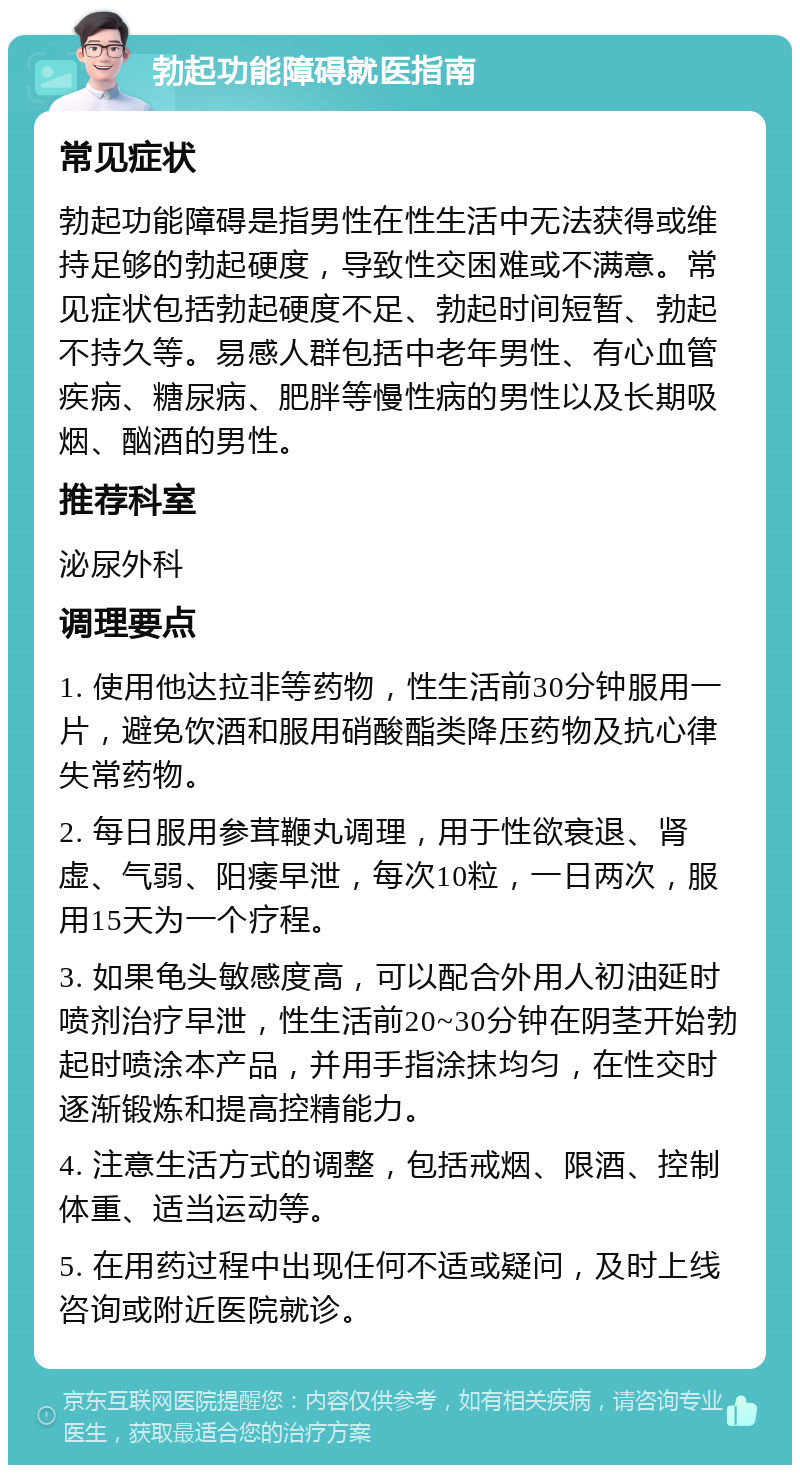 勃起功能障碍就医指南 常见症状 勃起功能障碍是指男性在性生活中无法获得或维持足够的勃起硬度，导致性交困难或不满意。常见症状包括勃起硬度不足、勃起时间短暂、勃起不持久等。易感人群包括中老年男性、有心血管疾病、糖尿病、肥胖等慢性病的男性以及长期吸烟、酗酒的男性。 推荐科室 泌尿外科 调理要点 1. 使用他达拉非等药物，性生活前30分钟服用一片，避免饮酒和服用硝酸酯类降压药物及抗心律失常药物。 2. 每日服用参茸鞭丸调理，用于性欲衰退、肾虚、气弱、阳痿早泄，每次10粒，一日两次，服用15天为一个疗程。 3. 如果龟头敏感度高，可以配合外用人初油延时喷剂治疗早泄，性生活前20~30分钟在阴茎开始勃起时喷涂本产品，并用手指涂抹均匀，在性交时逐渐锻炼和提高控精能力。 4. 注意生活方式的调整，包括戒烟、限酒、控制体重、适当运动等。 5. 在用药过程中出现任何不适或疑问，及时上线咨询或附近医院就诊。