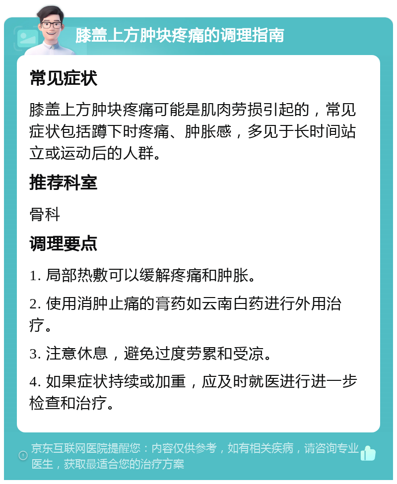 膝盖上方肿块疼痛的调理指南 常见症状 膝盖上方肿块疼痛可能是肌肉劳损引起的，常见症状包括蹲下时疼痛、肿胀感，多见于长时间站立或运动后的人群。 推荐科室 骨科 调理要点 1. 局部热敷可以缓解疼痛和肿胀。 2. 使用消肿止痛的膏药如云南白药进行外用治疗。 3. 注意休息，避免过度劳累和受凉。 4. 如果症状持续或加重，应及时就医进行进一步检查和治疗。