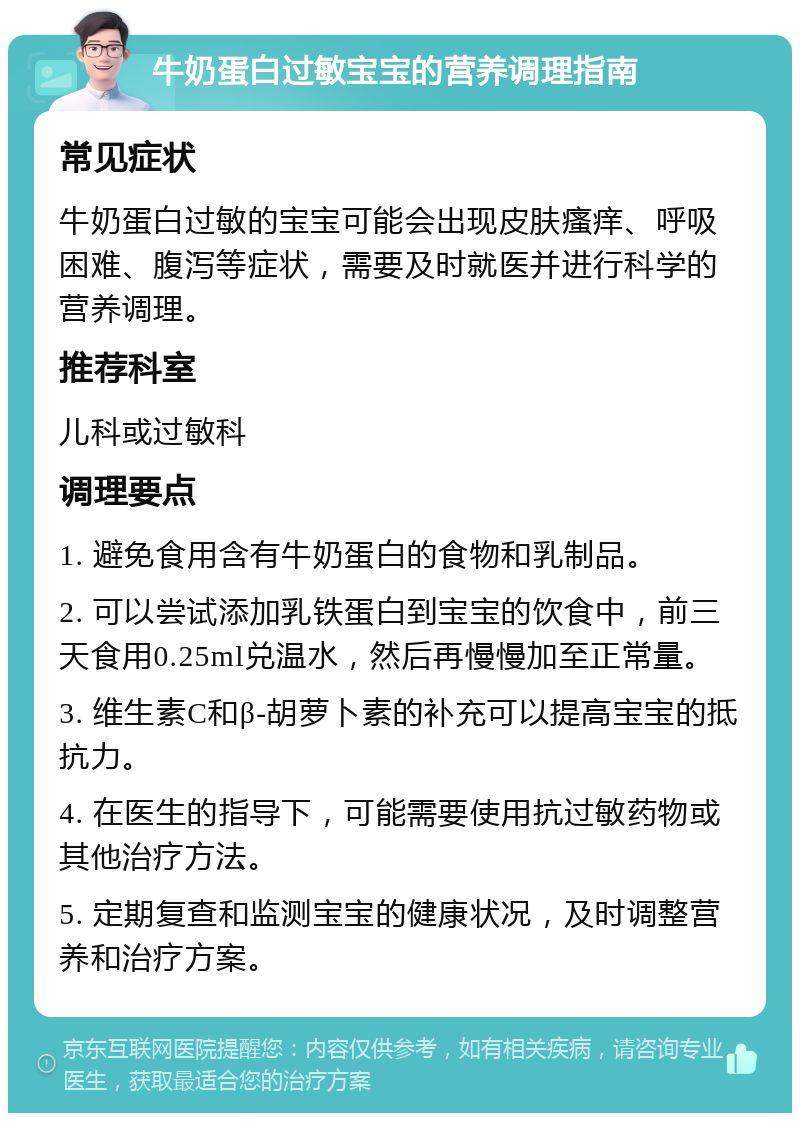 牛奶蛋白过敏宝宝的营养调理指南 常见症状 牛奶蛋白过敏的宝宝可能会出现皮肤瘙痒、呼吸困难、腹泻等症状，需要及时就医并进行科学的营养调理。 推荐科室 儿科或过敏科 调理要点 1. 避免食用含有牛奶蛋白的食物和乳制品。 2. 可以尝试添加乳铁蛋白到宝宝的饮食中，前三天食用0.25ml兑温水，然后再慢慢加至正常量。 3. 维生素C和β-胡萝卜素的补充可以提高宝宝的抵抗力。 4. 在医生的指导下，可能需要使用抗过敏药物或其他治疗方法。 5. 定期复查和监测宝宝的健康状况，及时调整营养和治疗方案。