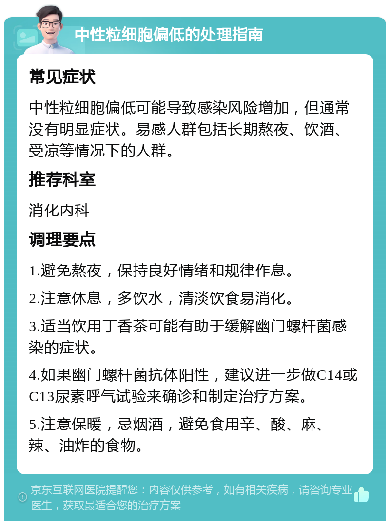 中性粒细胞偏低的处理指南 常见症状 中性粒细胞偏低可能导致感染风险增加，但通常没有明显症状。易感人群包括长期熬夜、饮酒、受凉等情况下的人群。 推荐科室 消化内科 调理要点 1.避免熬夜，保持良好情绪和规律作息。 2.注意休息，多饮水，清淡饮食易消化。 3.适当饮用丁香茶可能有助于缓解幽门螺杆菌感染的症状。 4.如果幽门螺杆菌抗体阳性，建议进一步做C14或C13尿素呼气试验来确诊和制定治疗方案。 5.注意保暖，忌烟酒，避免食用辛、酸、麻、辣、油炸的食物。