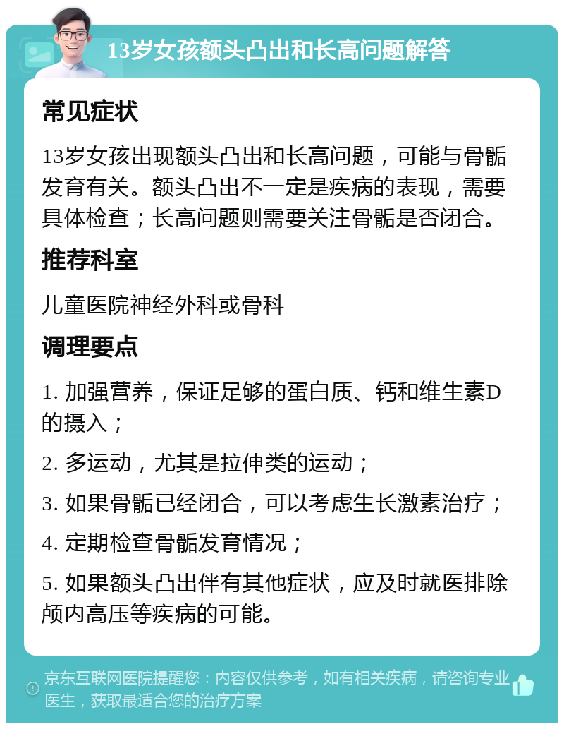 13岁女孩额头凸出和长高问题解答 常见症状 13岁女孩出现额头凸出和长高问题，可能与骨骺发育有关。额头凸出不一定是疾病的表现，需要具体检查；长高问题则需要关注骨骺是否闭合。 推荐科室 儿童医院神经外科或骨科 调理要点 1. 加强营养，保证足够的蛋白质、钙和维生素D的摄入； 2. 多运动，尤其是拉伸类的运动； 3. 如果骨骺已经闭合，可以考虑生长激素治疗； 4. 定期检查骨骺发育情况； 5. 如果额头凸出伴有其他症状，应及时就医排除颅内高压等疾病的可能。