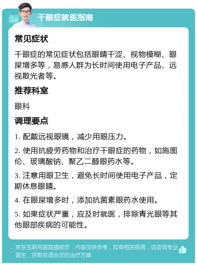 干眼症就医指南 常见症状 干眼症的常见症状包括眼睛干涩、视物模糊、眼屎增多等，易感人群为长时间使用电子产品、远视散光者等。 推荐科室 眼科 调理要点 1. 配戴远视眼镜，减少用眼压力。 2. 使用抗疲劳药物和治疗干眼症的药物，如施图伦、玻璃酸钠、聚乙二醇眼药水等。 3. 注意用眼卫生，避免长时间使用电子产品，定期休息眼睛。 4. 在眼屎增多时，添加抗菌素眼药水使用。 5. 如果症状严重，应及时就医，排除青光眼等其他眼部疾病的可能性。