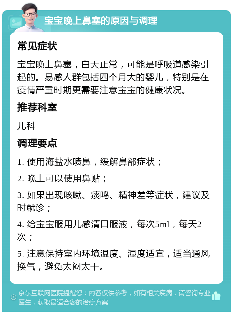 宝宝晚上鼻塞的原因与调理 常见症状 宝宝晚上鼻塞，白天正常，可能是呼吸道感染引起的。易感人群包括四个月大的婴儿，特别是在疫情严重时期更需要注意宝宝的健康状况。 推荐科室 儿科 调理要点 1. 使用海盐水喷鼻，缓解鼻部症状； 2. 晚上可以使用鼻贴； 3. 如果出现咳嗽、痰鸣、精神差等症状，建议及时就诊； 4. 给宝宝服用儿感清口服液，每次5ml，每天2次； 5. 注意保持室内环境温度、湿度适宜，适当通风换气，避免太闷太干。