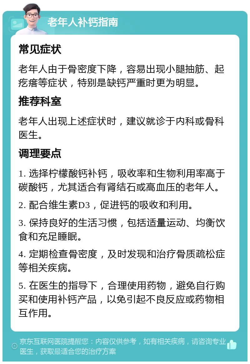 老年人补钙指南 常见症状 老年人由于骨密度下降，容易出现小腿抽筋、起疙瘩等症状，特别是缺钙严重时更为明显。 推荐科室 老年人出现上述症状时，建议就诊于内科或骨科医生。 调理要点 1. 选择柠檬酸钙补钙，吸收率和生物利用率高于碳酸钙，尤其适合有肾结石或高血压的老年人。 2. 配合维生素D3，促进钙的吸收和利用。 3. 保持良好的生活习惯，包括适量运动、均衡饮食和充足睡眠。 4. 定期检查骨密度，及时发现和治疗骨质疏松症等相关疾病。 5. 在医生的指导下，合理使用药物，避免自行购买和使用补钙产品，以免引起不良反应或药物相互作用。