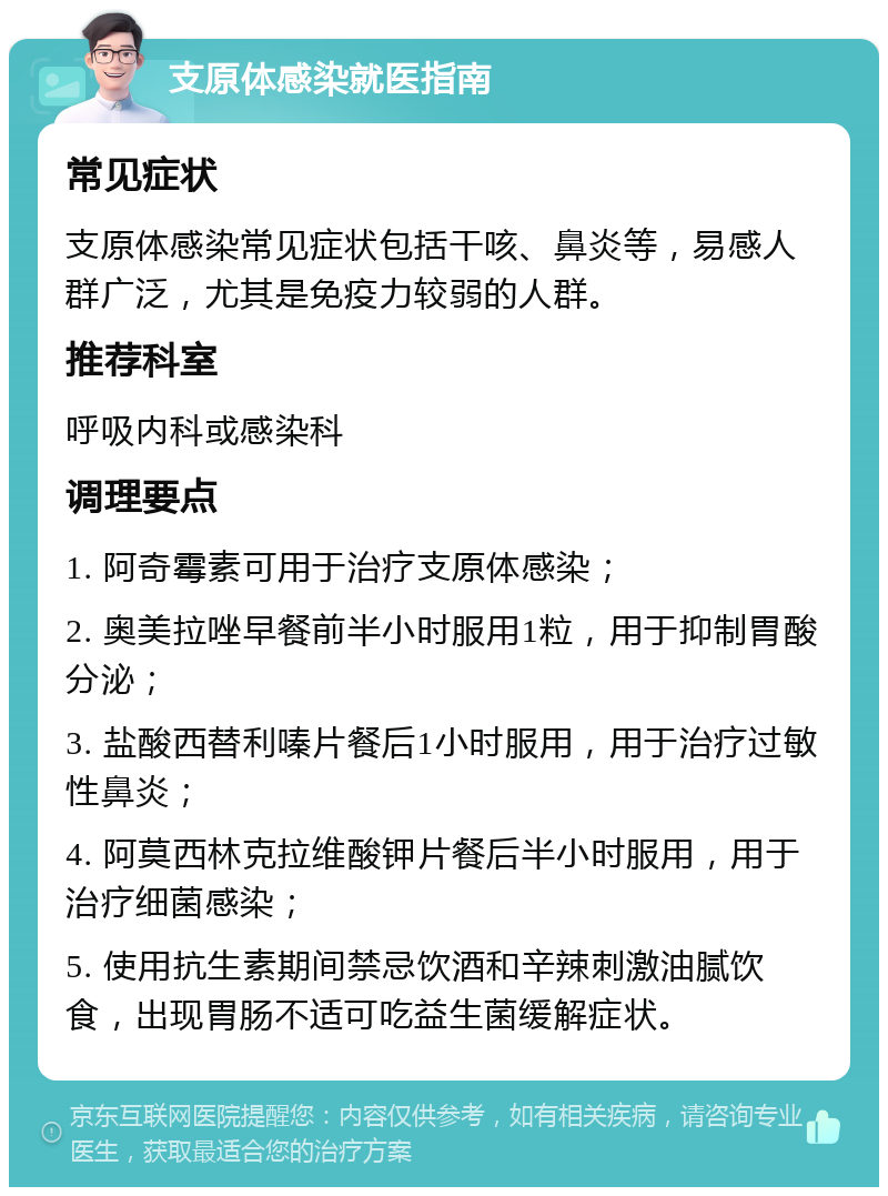 支原体感染就医指南 常见症状 支原体感染常见症状包括干咳、鼻炎等，易感人群广泛，尤其是免疫力较弱的人群。 推荐科室 呼吸内科或感染科 调理要点 1. 阿奇霉素可用于治疗支原体感染； 2. 奥美拉唑早餐前半小时服用1粒，用于抑制胃酸分泌； 3. 盐酸西替利嗪片餐后1小时服用，用于治疗过敏性鼻炎； 4. 阿莫西林克拉维酸钾片餐后半小时服用，用于治疗细菌感染； 5. 使用抗生素期间禁忌饮酒和辛辣刺激油腻饮食，出现胃肠不适可吃益生菌缓解症状。