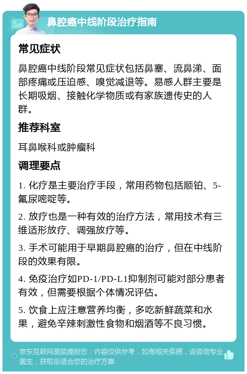 鼻腔癌中线阶段治疗指南 常见症状 鼻腔癌中线阶段常见症状包括鼻塞、流鼻涕、面部疼痛或压迫感、嗅觉减退等。易感人群主要是长期吸烟、接触化学物质或有家族遗传史的人群。 推荐科室 耳鼻喉科或肿瘤科 调理要点 1. 化疗是主要治疗手段，常用药物包括顺铂、5-氟尿嘧啶等。 2. 放疗也是一种有效的治疗方法，常用技术有三维适形放疗、调强放疗等。 3. 手术可能用于早期鼻腔癌的治疗，但在中线阶段的效果有限。 4. 免疫治疗如PD-1/PD-L1抑制剂可能对部分患者有效，但需要根据个体情况评估。 5. 饮食上应注意营养均衡，多吃新鲜蔬菜和水果，避免辛辣刺激性食物和烟酒等不良习惯。