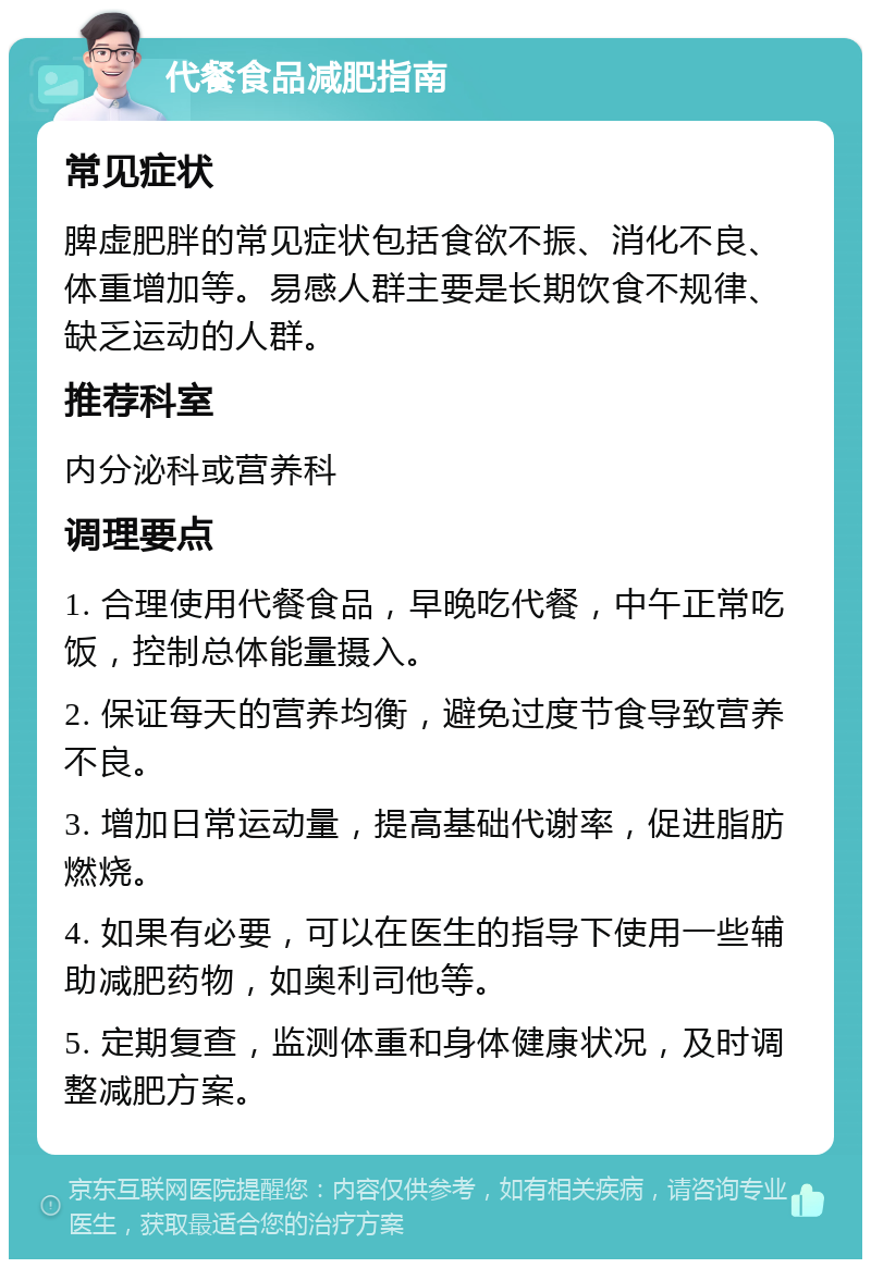 代餐食品减肥指南 常见症状 脾虚肥胖的常见症状包括食欲不振、消化不良、体重增加等。易感人群主要是长期饮食不规律、缺乏运动的人群。 推荐科室 内分泌科或营养科 调理要点 1. 合理使用代餐食品，早晚吃代餐，中午正常吃饭，控制总体能量摄入。 2. 保证每天的营养均衡，避免过度节食导致营养不良。 3. 增加日常运动量，提高基础代谢率，促进脂肪燃烧。 4. 如果有必要，可以在医生的指导下使用一些辅助减肥药物，如奥利司他等。 5. 定期复查，监测体重和身体健康状况，及时调整减肥方案。