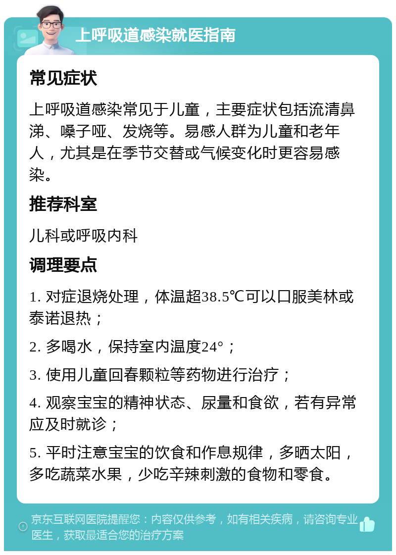 上呼吸道感染就医指南 常见症状 上呼吸道感染常见于儿童，主要症状包括流清鼻涕、嗓子哑、发烧等。易感人群为儿童和老年人，尤其是在季节交替或气候变化时更容易感染。 推荐科室 儿科或呼吸内科 调理要点 1. 对症退烧处理，体温超38.5℃可以口服美林或泰诺退热； 2. 多喝水，保持室内温度24°； 3. 使用儿童回春颗粒等药物进行治疗； 4. 观察宝宝的精神状态、尿量和食欲，若有异常应及时就诊； 5. 平时注意宝宝的饮食和作息规律，多晒太阳，多吃蔬菜水果，少吃辛辣刺激的食物和零食。