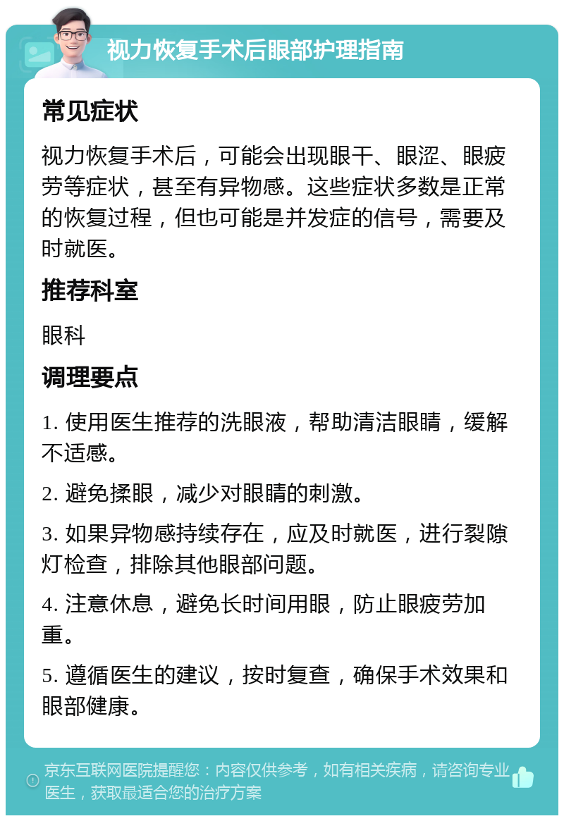 视力恢复手术后眼部护理指南 常见症状 视力恢复手术后，可能会出现眼干、眼涩、眼疲劳等症状，甚至有异物感。这些症状多数是正常的恢复过程，但也可能是并发症的信号，需要及时就医。 推荐科室 眼科 调理要点 1. 使用医生推荐的洗眼液，帮助清洁眼睛，缓解不适感。 2. 避免揉眼，减少对眼睛的刺激。 3. 如果异物感持续存在，应及时就医，进行裂隙灯检查，排除其他眼部问题。 4. 注意休息，避免长时间用眼，防止眼疲劳加重。 5. 遵循医生的建议，按时复查，确保手术效果和眼部健康。