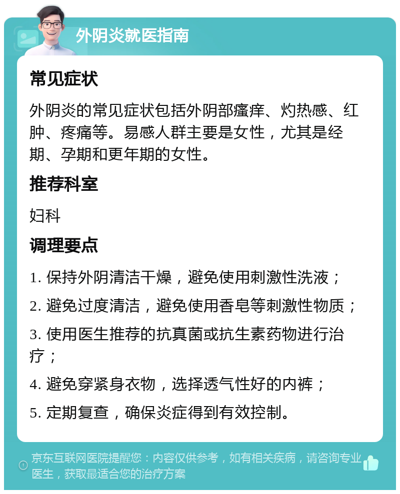 外阴炎就医指南 常见症状 外阴炎的常见症状包括外阴部瘙痒、灼热感、红肿、疼痛等。易感人群主要是女性，尤其是经期、孕期和更年期的女性。 推荐科室 妇科 调理要点 1. 保持外阴清洁干燥，避免使用刺激性洗液； 2. 避免过度清洁，避免使用香皂等刺激性物质； 3. 使用医生推荐的抗真菌或抗生素药物进行治疗； 4. 避免穿紧身衣物，选择透气性好的内裤； 5. 定期复查，确保炎症得到有效控制。