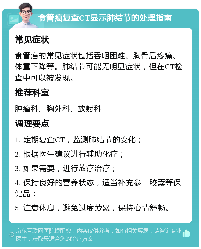 食管癌复查CT显示肺结节的处理指南 常见症状 食管癌的常见症状包括吞咽困难、胸骨后疼痛、体重下降等。肺结节可能无明显症状，但在CT检查中可以被发现。 推荐科室 肿瘤科、胸外科、放射科 调理要点 1. 定期复查CT，监测肺结节的变化； 2. 根据医生建议进行辅助化疗； 3. 如果需要，进行放疗治疗； 4. 保持良好的营养状态，适当补充参一胶囊等保健品； 5. 注意休息，避免过度劳累，保持心情舒畅。