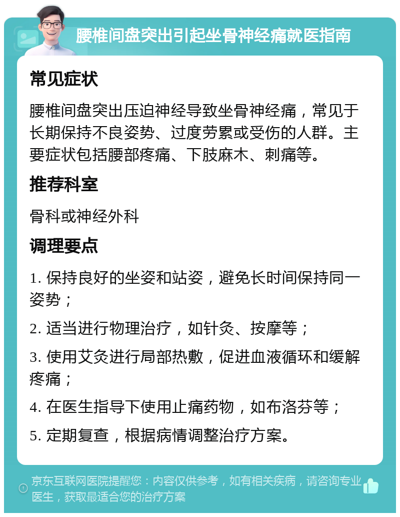 腰椎间盘突出引起坐骨神经痛就医指南 常见症状 腰椎间盘突出压迫神经导致坐骨神经痛，常见于长期保持不良姿势、过度劳累或受伤的人群。主要症状包括腰部疼痛、下肢麻木、刺痛等。 推荐科室 骨科或神经外科 调理要点 1. 保持良好的坐姿和站姿，避免长时间保持同一姿势； 2. 适当进行物理治疗，如针灸、按摩等； 3. 使用艾灸进行局部热敷，促进血液循环和缓解疼痛； 4. 在医生指导下使用止痛药物，如布洛芬等； 5. 定期复查，根据病情调整治疗方案。