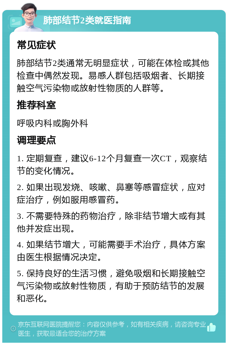 肺部结节2类就医指南 常见症状 肺部结节2类通常无明显症状，可能在体检或其他检查中偶然发现。易感人群包括吸烟者、长期接触空气污染物或放射性物质的人群等。 推荐科室 呼吸内科或胸外科 调理要点 1. 定期复查，建议6-12个月复查一次CT，观察结节的变化情况。 2. 如果出现发烧、咳嗽、鼻塞等感冒症状，应对症治疗，例如服用感冒药。 3. 不需要特殊的药物治疗，除非结节增大或有其他并发症出现。 4. 如果结节增大，可能需要手术治疗，具体方案由医生根据情况决定。 5. 保持良好的生活习惯，避免吸烟和长期接触空气污染物或放射性物质，有助于预防结节的发展和恶化。