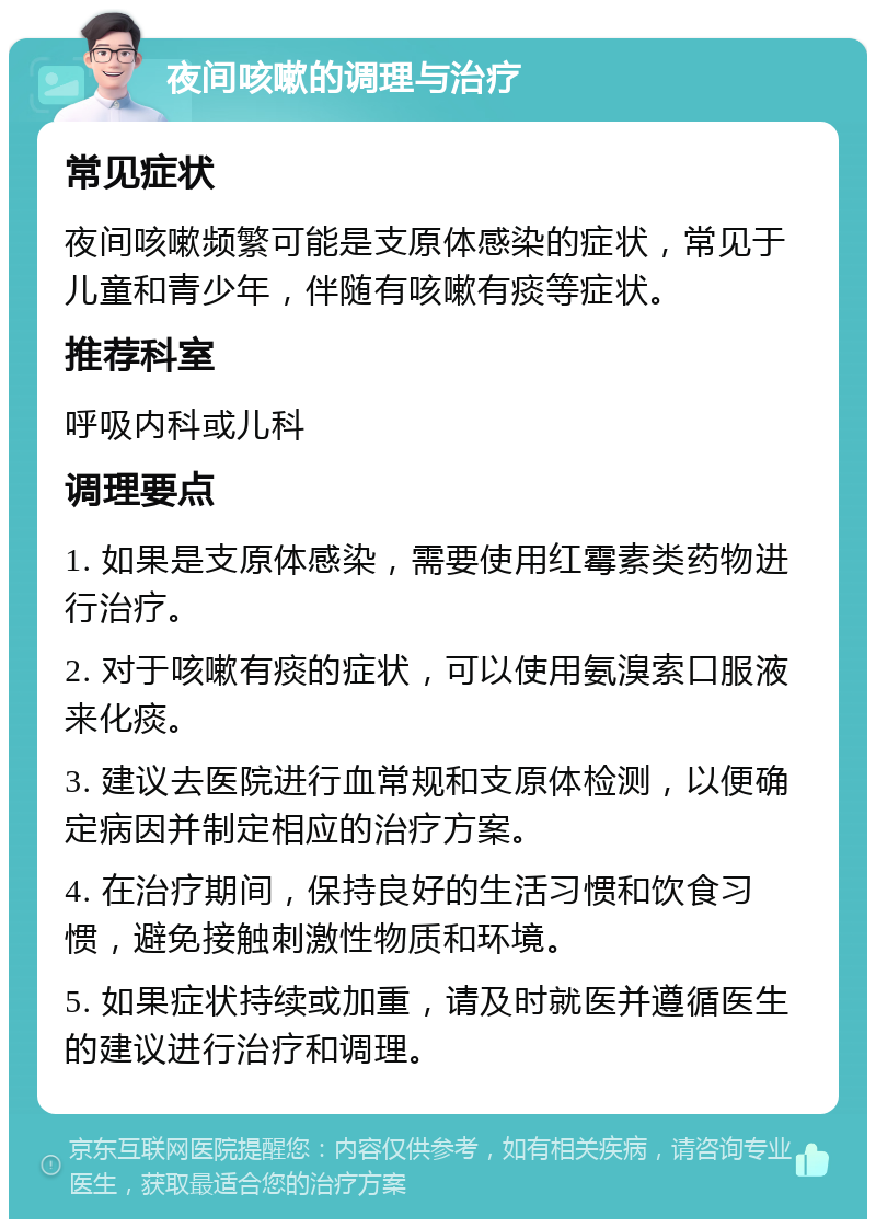 夜间咳嗽的调理与治疗 常见症状 夜间咳嗽频繁可能是支原体感染的症状，常见于儿童和青少年，伴随有咳嗽有痰等症状。 推荐科室 呼吸内科或儿科 调理要点 1. 如果是支原体感染，需要使用红霉素类药物进行治疗。 2. 对于咳嗽有痰的症状，可以使用氨溴索口服液来化痰。 3. 建议去医院进行血常规和支原体检测，以便确定病因并制定相应的治疗方案。 4. 在治疗期间，保持良好的生活习惯和饮食习惯，避免接触刺激性物质和环境。 5. 如果症状持续或加重，请及时就医并遵循医生的建议进行治疗和调理。