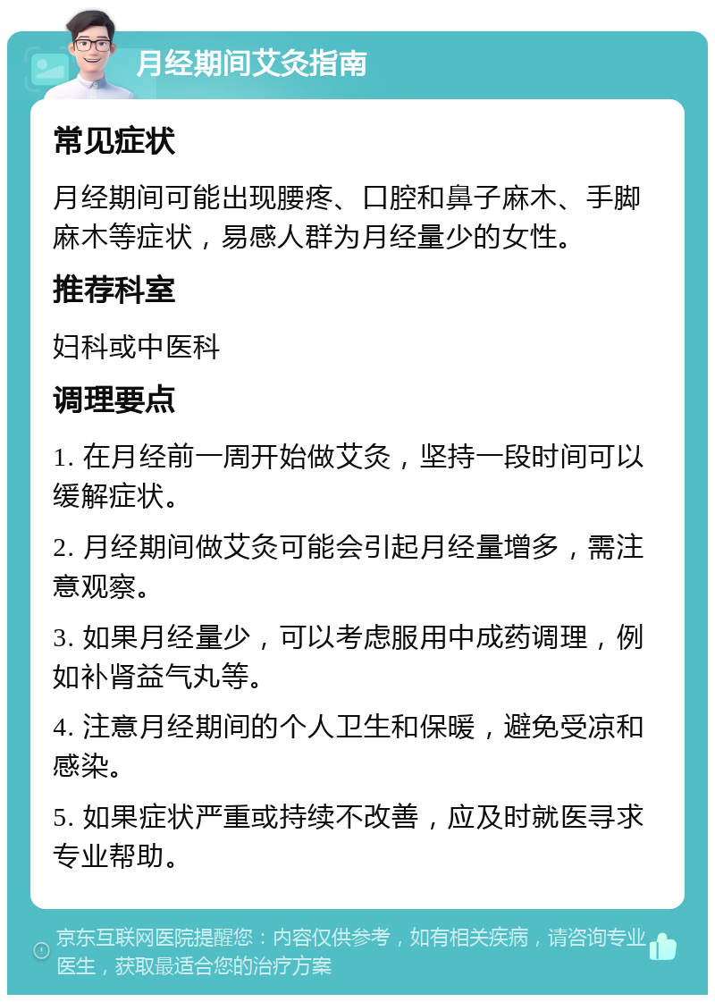 月经期间艾灸指南 常见症状 月经期间可能出现腰疼、口腔和鼻子麻木、手脚麻木等症状，易感人群为月经量少的女性。 推荐科室 妇科或中医科 调理要点 1. 在月经前一周开始做艾灸，坚持一段时间可以缓解症状。 2. 月经期间做艾灸可能会引起月经量增多，需注意观察。 3. 如果月经量少，可以考虑服用中成药调理，例如补肾益气丸等。 4. 注意月经期间的个人卫生和保暖，避免受凉和感染。 5. 如果症状严重或持续不改善，应及时就医寻求专业帮助。