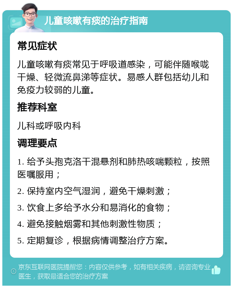 儿童咳嗽有痰的治疗指南 常见症状 儿童咳嗽有痰常见于呼吸道感染，可能伴随喉咙干燥、轻微流鼻涕等症状。易感人群包括幼儿和免疫力较弱的儿童。 推荐科室 儿科或呼吸内科 调理要点 1. 给予头孢克洛干混悬剂和肺热咳喘颗粒，按照医嘱服用； 2. 保持室内空气湿润，避免干燥刺激； 3. 饮食上多给予水分和易消化的食物； 4. 避免接触烟雾和其他刺激性物质； 5. 定期复诊，根据病情调整治疗方案。