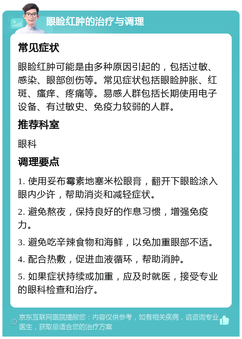 眼睑红肿的治疗与调理 常见症状 眼睑红肿可能是由多种原因引起的，包括过敏、感染、眼部创伤等。常见症状包括眼睑肿胀、红斑、瘙痒、疼痛等。易感人群包括长期使用电子设备、有过敏史、免疫力较弱的人群。 推荐科室 眼科 调理要点 1. 使用妥布霉素地塞米松眼膏，翻开下眼睑涂入眼内少许，帮助消炎和减轻症状。 2. 避免熬夜，保持良好的作息习惯，增强免疫力。 3. 避免吃辛辣食物和海鲜，以免加重眼部不适。 4. 配合热敷，促进血液循环，帮助消肿。 5. 如果症状持续或加重，应及时就医，接受专业的眼科检查和治疗。