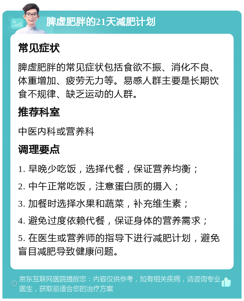 脾虚肥胖的21天减肥计划 常见症状 脾虚肥胖的常见症状包括食欲不振、消化不良、体重增加、疲劳无力等。易感人群主要是长期饮食不规律、缺乏运动的人群。 推荐科室 中医内科或营养科 调理要点 1. 早晚少吃饭，选择代餐，保证营养均衡； 2. 中午正常吃饭，注意蛋白质的摄入； 3. 加餐时选择水果和蔬菜，补充维生素； 4. 避免过度依赖代餐，保证身体的营养需求； 5. 在医生或营养师的指导下进行减肥计划，避免盲目减肥导致健康问题。