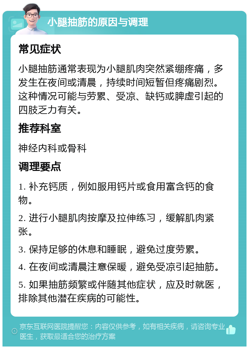 小腿抽筋的原因与调理 常见症状 小腿抽筋通常表现为小腿肌肉突然紧绷疼痛，多发生在夜间或清晨，持续时间短暂但疼痛剧烈。这种情况可能与劳累、受凉、缺钙或脾虚引起的四肢乏力有关。 推荐科室 神经内科或骨科 调理要点 1. 补充钙质，例如服用钙片或食用富含钙的食物。 2. 进行小腿肌肉按摩及拉伸练习，缓解肌肉紧张。 3. 保持足够的休息和睡眠，避免过度劳累。 4. 在夜间或清晨注意保暖，避免受凉引起抽筋。 5. 如果抽筋频繁或伴随其他症状，应及时就医，排除其他潜在疾病的可能性。