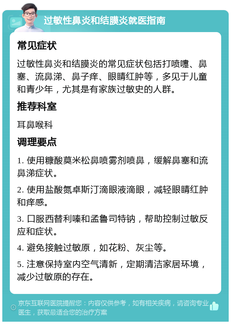 过敏性鼻炎和结膜炎就医指南 常见症状 过敏性鼻炎和结膜炎的常见症状包括打喷嚏、鼻塞、流鼻涕、鼻子痒、眼睛红肿等，多见于儿童和青少年，尤其是有家族过敏史的人群。 推荐科室 耳鼻喉科 调理要点 1. 使用糠酸莫米松鼻喷雾剂喷鼻，缓解鼻塞和流鼻涕症状。 2. 使用盐酸氮卓斯汀滴眼液滴眼，减轻眼睛红肿和痒感。 3. 口服西替利嗪和孟鲁司特钠，帮助控制过敏反应和症状。 4. 避免接触过敏原，如花粉、灰尘等。 5. 注意保持室内空气清新，定期清洁家居环境，减少过敏原的存在。