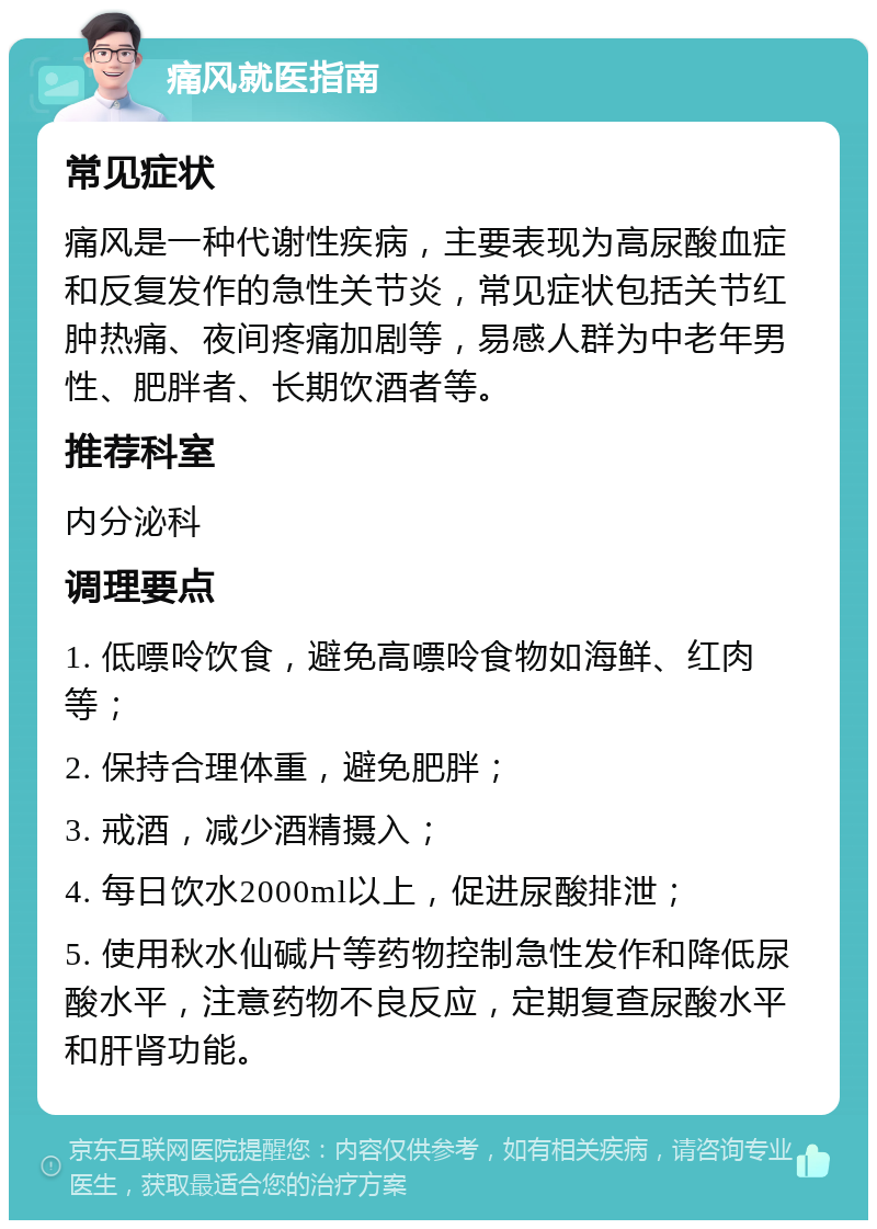 痛风就医指南 常见症状 痛风是一种代谢性疾病，主要表现为高尿酸血症和反复发作的急性关节炎，常见症状包括关节红肿热痛、夜间疼痛加剧等，易感人群为中老年男性、肥胖者、长期饮酒者等。 推荐科室 内分泌科 调理要点 1. 低嘌呤饮食，避免高嘌呤食物如海鲜、红肉等； 2. 保持合理体重，避免肥胖； 3. 戒酒，减少酒精摄入； 4. 每日饮水2000ml以上，促进尿酸排泄； 5. 使用秋水仙碱片等药物控制急性发作和降低尿酸水平，注意药物不良反应，定期复查尿酸水平和肝肾功能。