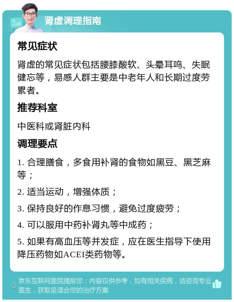 肾虚调理指南 常见症状 肾虚的常见症状包括腰膝酸软、头晕耳鸣、失眠健忘等，易感人群主要是中老年人和长期过度劳累者。 推荐科室 中医科或肾脏内科 调理要点 1. 合理膳食，多食用补肾的食物如黑豆、黑芝麻等； 2. 适当运动，增强体质； 3. 保持良好的作息习惯，避免过度疲劳； 4. 可以服用中药补肾丸等中成药； 5. 如果有高血压等并发症，应在医生指导下使用降压药物如ACEI类药物等。