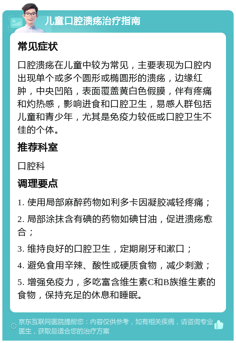 儿童口腔溃疡治疗指南 常见症状 口腔溃疡在儿童中较为常见，主要表现为口腔内出现单个或多个圆形或椭圆形的溃疡，边缘红肿，中央凹陷，表面覆盖黄白色假膜，伴有疼痛和灼热感，影响进食和口腔卫生，易感人群包括儿童和青少年，尤其是免疫力较低或口腔卫生不佳的个体。 推荐科室 口腔科 调理要点 1. 使用局部麻醉药物如利多卡因凝胶减轻疼痛； 2. 局部涂抹含有碘的药物如碘甘油，促进溃疡愈合； 3. 维持良好的口腔卫生，定期刷牙和漱口； 4. 避免食用辛辣、酸性或硬质食物，减少刺激； 5. 增强免疫力，多吃富含维生素C和B族维生素的食物，保持充足的休息和睡眠。