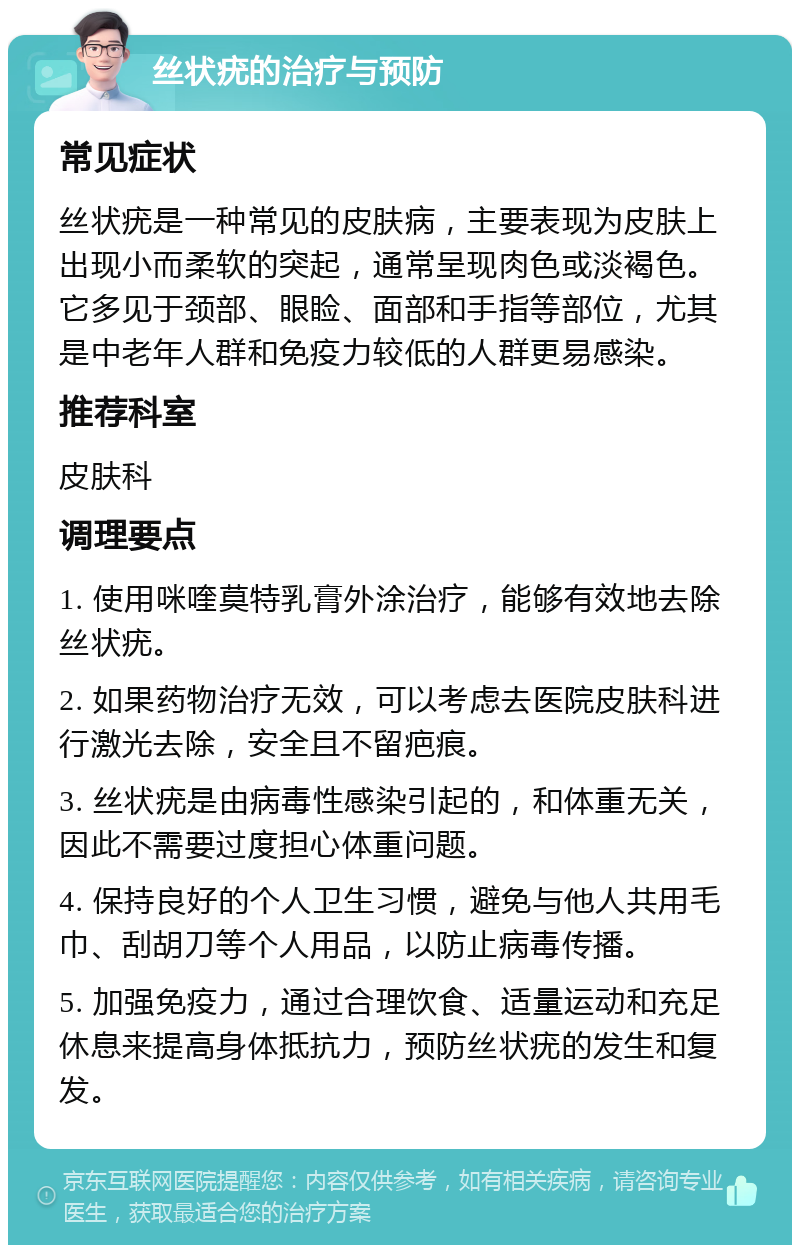 丝状疣的治疗与预防 常见症状 丝状疣是一种常见的皮肤病，主要表现为皮肤上出现小而柔软的突起，通常呈现肉色或淡褐色。它多见于颈部、眼睑、面部和手指等部位，尤其是中老年人群和免疫力较低的人群更易感染。 推荐科室 皮肤科 调理要点 1. 使用咪喹莫特乳膏外涂治疗，能够有效地去除丝状疣。 2. 如果药物治疗无效，可以考虑去医院皮肤科进行激光去除，安全且不留疤痕。 3. 丝状疣是由病毒性感染引起的，和体重无关，因此不需要过度担心体重问题。 4. 保持良好的个人卫生习惯，避免与他人共用毛巾、刮胡刀等个人用品，以防止病毒传播。 5. 加强免疫力，通过合理饮食、适量运动和充足休息来提高身体抵抗力，预防丝状疣的发生和复发。