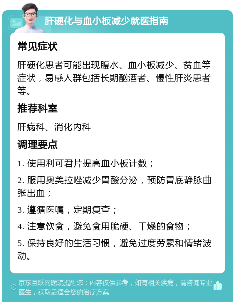 肝硬化与血小板减少就医指南 常见症状 肝硬化患者可能出现腹水、血小板减少、贫血等症状，易感人群包括长期酗酒者、慢性肝炎患者等。 推荐科室 肝病科、消化内科 调理要点 1. 使用利可君片提高血小板计数； 2. 服用奥美拉唑减少胃酸分泌，预防胃底静脉曲张出血； 3. 遵循医嘱，定期复查； 4. 注意饮食，避免食用脆硬、干燥的食物； 5. 保持良好的生活习惯，避免过度劳累和情绪波动。