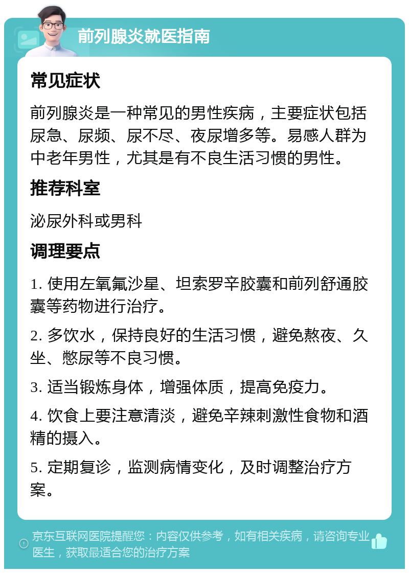 前列腺炎就医指南 常见症状 前列腺炎是一种常见的男性疾病，主要症状包括尿急、尿频、尿不尽、夜尿增多等。易感人群为中老年男性，尤其是有不良生活习惯的男性。 推荐科室 泌尿外科或男科 调理要点 1. 使用左氧氟沙星、坦索罗辛胶囊和前列舒通胶囊等药物进行治疗。 2. 多饮水，保持良好的生活习惯，避免熬夜、久坐、憋尿等不良习惯。 3. 适当锻炼身体，增强体质，提高免疫力。 4. 饮食上要注意清淡，避免辛辣刺激性食物和酒精的摄入。 5. 定期复诊，监测病情变化，及时调整治疗方案。