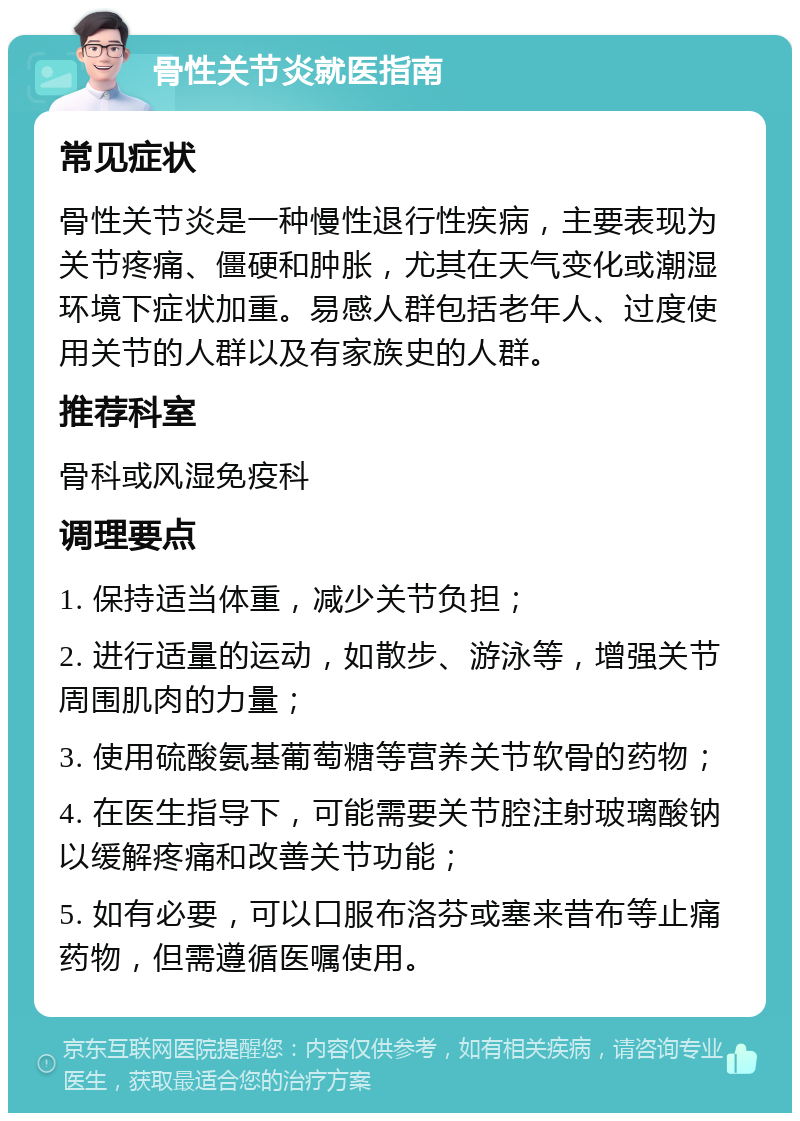 骨性关节炎就医指南 常见症状 骨性关节炎是一种慢性退行性疾病，主要表现为关节疼痛、僵硬和肿胀，尤其在天气变化或潮湿环境下症状加重。易感人群包括老年人、过度使用关节的人群以及有家族史的人群。 推荐科室 骨科或风湿免疫科 调理要点 1. 保持适当体重，减少关节负担； 2. 进行适量的运动，如散步、游泳等，增强关节周围肌肉的力量； 3. 使用硫酸氨基葡萄糖等营养关节软骨的药物； 4. 在医生指导下，可能需要关节腔注射玻璃酸钠以缓解疼痛和改善关节功能； 5. 如有必要，可以口服布洛芬或塞来昔布等止痛药物，但需遵循医嘱使用。