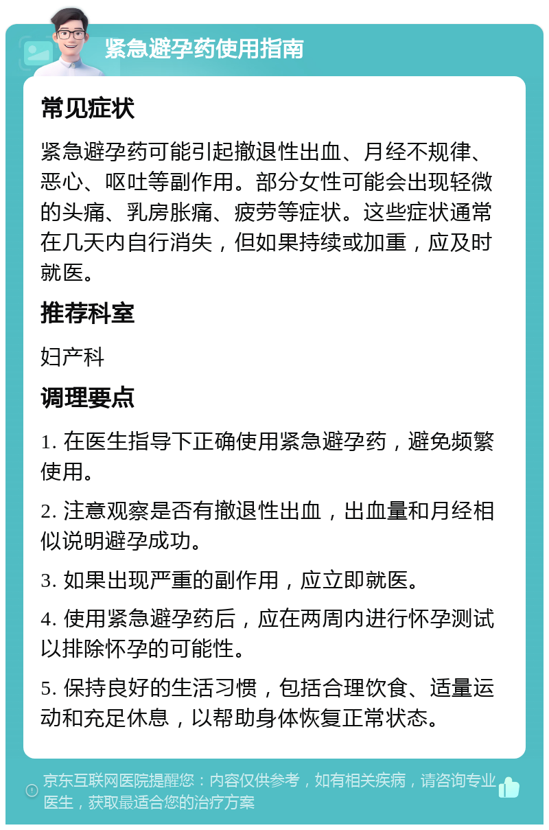 紧急避孕药使用指南 常见症状 紧急避孕药可能引起撤退性出血、月经不规律、恶心、呕吐等副作用。部分女性可能会出现轻微的头痛、乳房胀痛、疲劳等症状。这些症状通常在几天内自行消失，但如果持续或加重，应及时就医。 推荐科室 妇产科 调理要点 1. 在医生指导下正确使用紧急避孕药，避免频繁使用。 2. 注意观察是否有撤退性出血，出血量和月经相似说明避孕成功。 3. 如果出现严重的副作用，应立即就医。 4. 使用紧急避孕药后，应在两周内进行怀孕测试以排除怀孕的可能性。 5. 保持良好的生活习惯，包括合理饮食、适量运动和充足休息，以帮助身体恢复正常状态。