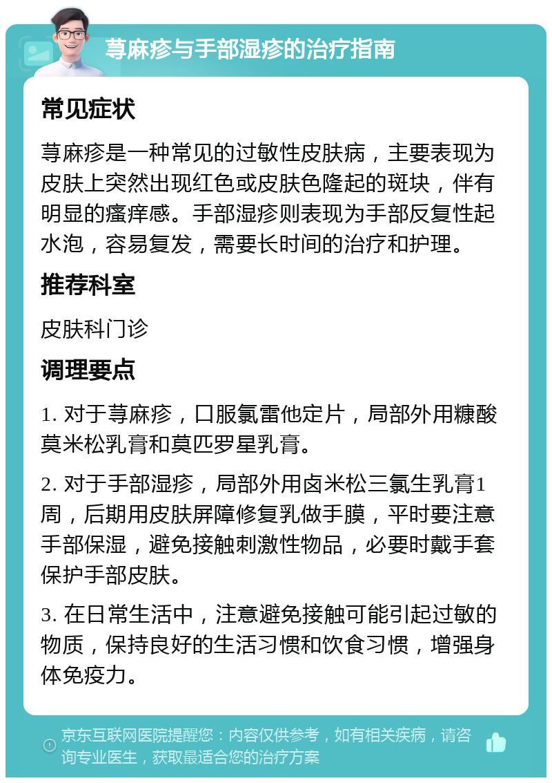 荨麻疹与手部湿疹的治疗指南 常见症状 荨麻疹是一种常见的过敏性皮肤病，主要表现为皮肤上突然出现红色或皮肤色隆起的斑块，伴有明显的瘙痒感。手部湿疹则表现为手部反复性起水泡，容易复发，需要长时间的治疗和护理。 推荐科室 皮肤科门诊 调理要点 1. 对于荨麻疹，口服氯雷他定片，局部外用糠酸莫米松乳膏和莫匹罗星乳膏。 2. 对于手部湿疹，局部外用卤米松三氯生乳膏1周，后期用皮肤屏障修复乳做手膜，平时要注意手部保湿，避免接触刺激性物品，必要时戴手套保护手部皮肤。 3. 在日常生活中，注意避免接触可能引起过敏的物质，保持良好的生活习惯和饮食习惯，增强身体免疫力。