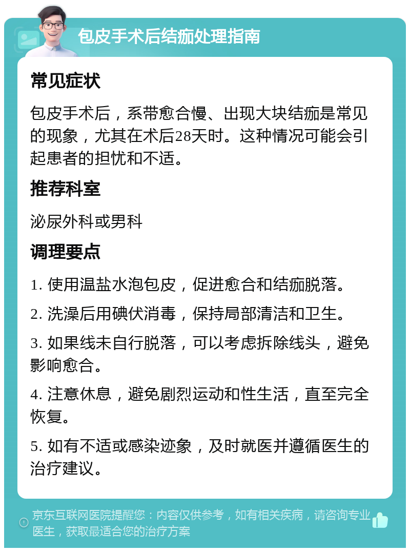 包皮手术后结痂处理指南 常见症状 包皮手术后，系带愈合慢、出现大块结痂是常见的现象，尤其在术后28天时。这种情况可能会引起患者的担忧和不适。 推荐科室 泌尿外科或男科 调理要点 1. 使用温盐水泡包皮，促进愈合和结痂脱落。 2. 洗澡后用碘伏消毒，保持局部清洁和卫生。 3. 如果线未自行脱落，可以考虑拆除线头，避免影响愈合。 4. 注意休息，避免剧烈运动和性生活，直至完全恢复。 5. 如有不适或感染迹象，及时就医并遵循医生的治疗建议。