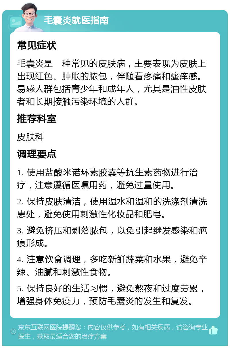 毛囊炎就医指南 常见症状 毛囊炎是一种常见的皮肤病，主要表现为皮肤上出现红色、肿胀的脓包，伴随着疼痛和瘙痒感。易感人群包括青少年和成年人，尤其是油性皮肤者和长期接触污染环境的人群。 推荐科室 皮肤科 调理要点 1. 使用盐酸米诺环素胶囊等抗生素药物进行治疗，注意遵循医嘱用药，避免过量使用。 2. 保持皮肤清洁，使用温水和温和的洗涤剂清洗患处，避免使用刺激性化妆品和肥皂。 3. 避免挤压和剥落脓包，以免引起继发感染和疤痕形成。 4. 注意饮食调理，多吃新鲜蔬菜和水果，避免辛辣、油腻和刺激性食物。 5. 保持良好的生活习惯，避免熬夜和过度劳累，增强身体免疫力，预防毛囊炎的发生和复发。