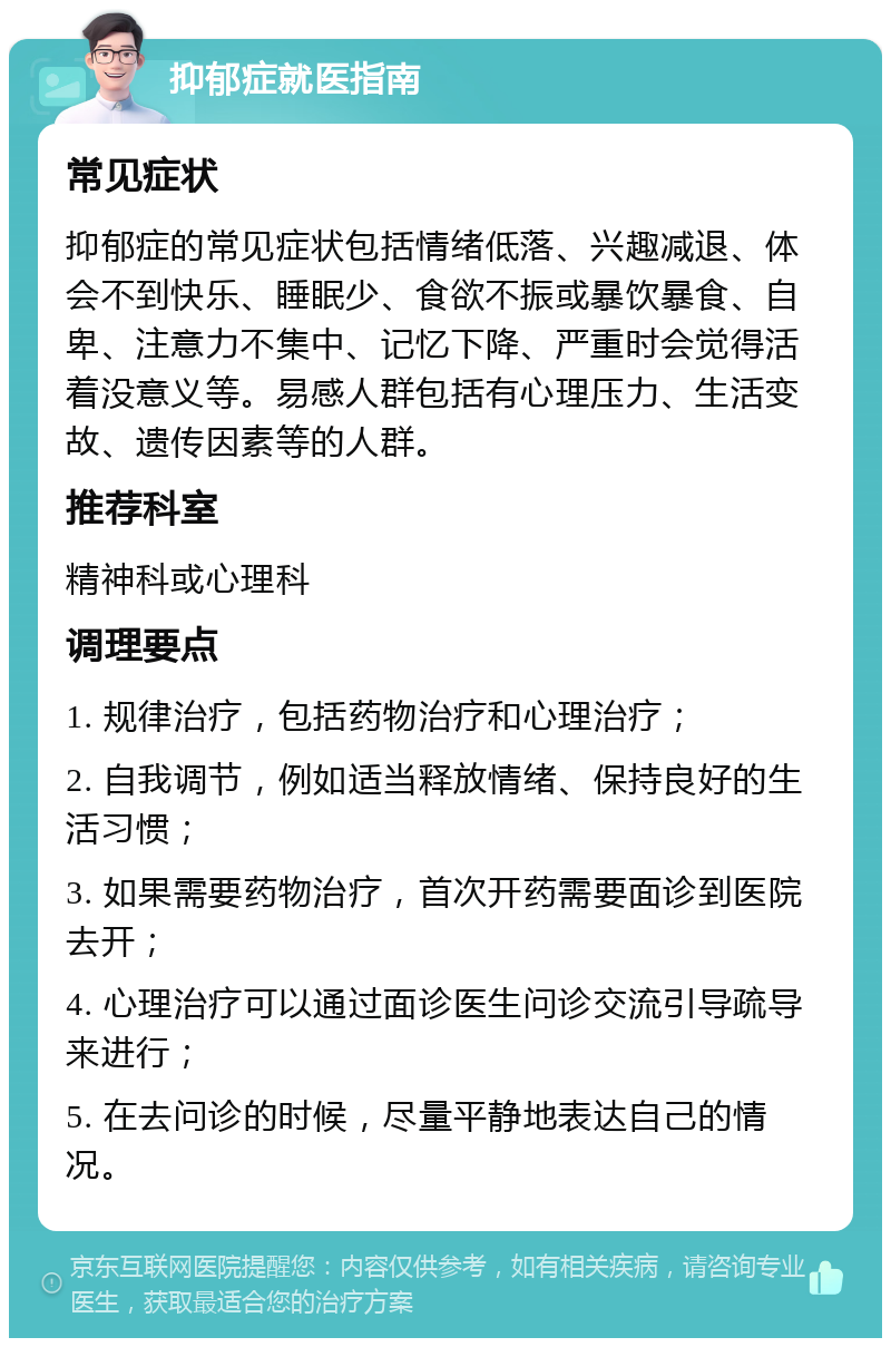 抑郁症就医指南 常见症状 抑郁症的常见症状包括情绪低落、兴趣减退、体会不到快乐、睡眠少、食欲不振或暴饮暴食、自卑、注意力不集中、记忆下降、严重时会觉得活着没意义等。易感人群包括有心理压力、生活变故、遗传因素等的人群。 推荐科室 精神科或心理科 调理要点 1. 规律治疗，包括药物治疗和心理治疗； 2. 自我调节，例如适当释放情绪、保持良好的生活习惯； 3. 如果需要药物治疗，首次开药需要面诊到医院去开； 4. 心理治疗可以通过面诊医生问诊交流引导疏导来进行； 5. 在去问诊的时候，尽量平静地表达自己的情况。