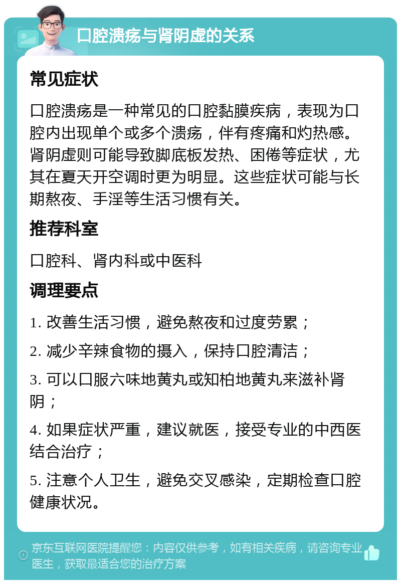 口腔溃疡与肾阴虚的关系 常见症状 口腔溃疡是一种常见的口腔黏膜疾病，表现为口腔内出现单个或多个溃疡，伴有疼痛和灼热感。肾阴虚则可能导致脚底板发热、困倦等症状，尤其在夏天开空调时更为明显。这些症状可能与长期熬夜、手淫等生活习惯有关。 推荐科室 口腔科、肾内科或中医科 调理要点 1. 改善生活习惯，避免熬夜和过度劳累； 2. 减少辛辣食物的摄入，保持口腔清洁； 3. 可以口服六味地黄丸或知柏地黄丸来滋补肾阴； 4. 如果症状严重，建议就医，接受专业的中西医结合治疗； 5. 注意个人卫生，避免交叉感染，定期检查口腔健康状况。