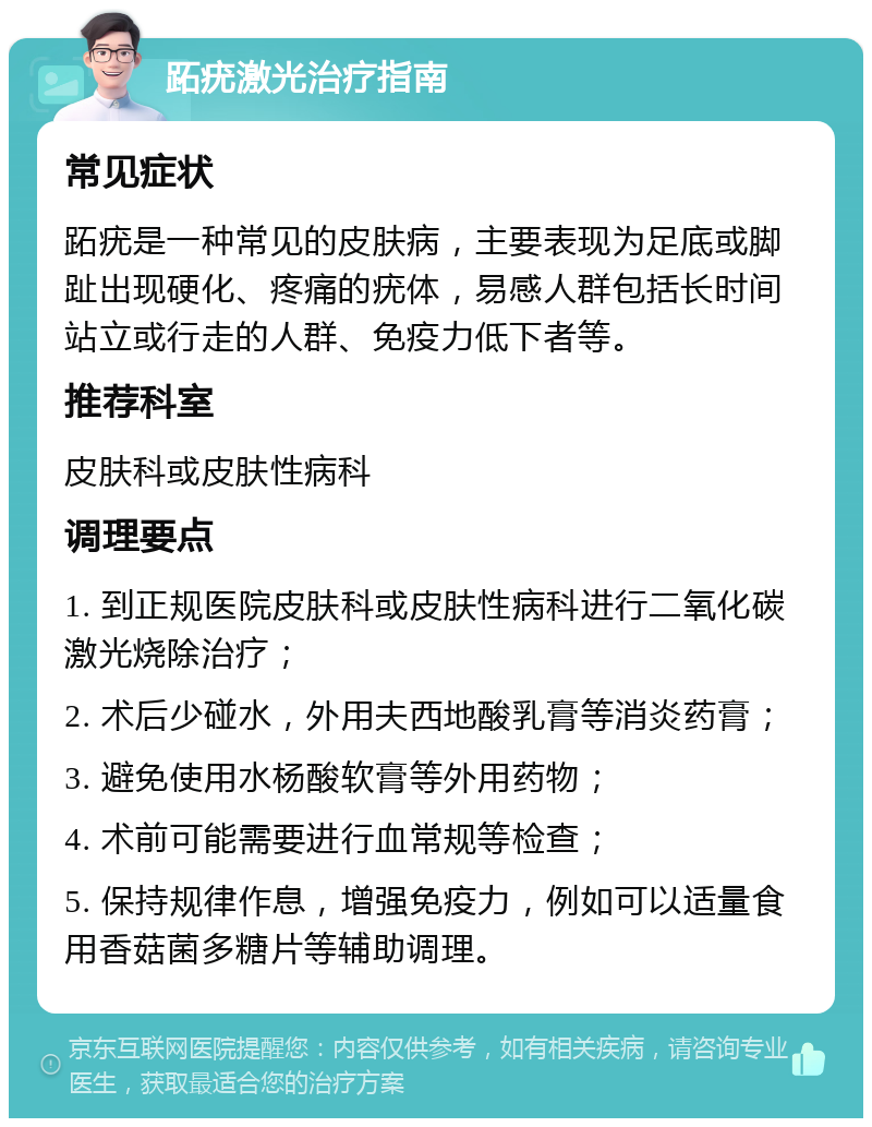 跖疣激光治疗指南 常见症状 跖疣是一种常见的皮肤病，主要表现为足底或脚趾出现硬化、疼痛的疣体，易感人群包括长时间站立或行走的人群、免疫力低下者等。 推荐科室 皮肤科或皮肤性病科 调理要点 1. 到正规医院皮肤科或皮肤性病科进行二氧化碳激光烧除治疗； 2. 术后少碰水，外用夫西地酸乳膏等消炎药膏； 3. 避免使用水杨酸软膏等外用药物； 4. 术前可能需要进行血常规等检查； 5. 保持规律作息，增强免疫力，例如可以适量食用香菇菌多糖片等辅助调理。