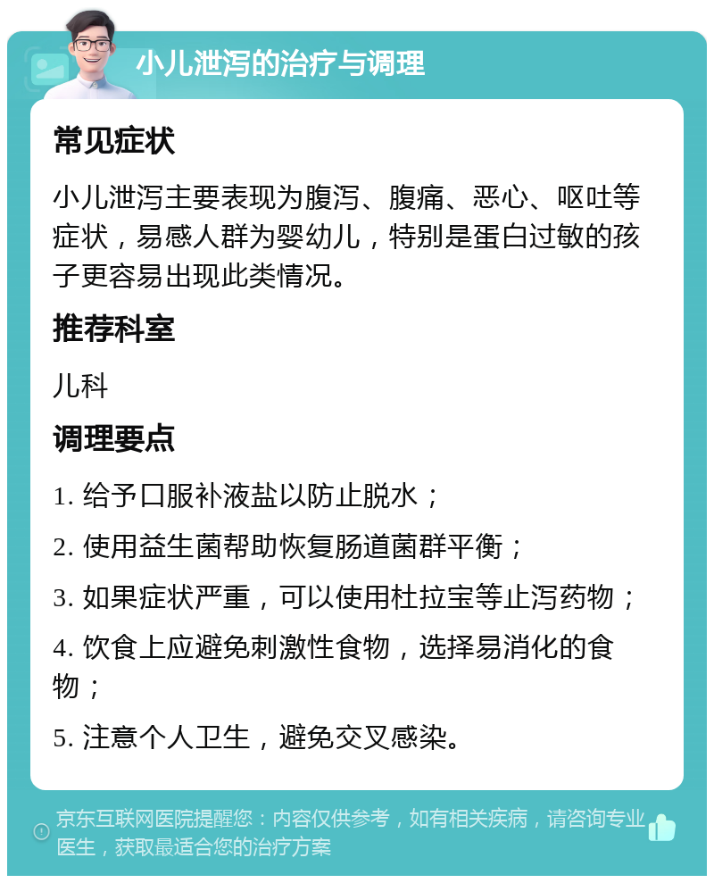 小儿泄泻的治疗与调理 常见症状 小儿泄泻主要表现为腹泻、腹痛、恶心、呕吐等症状，易感人群为婴幼儿，特别是蛋白过敏的孩子更容易出现此类情况。 推荐科室 儿科 调理要点 1. 给予口服补液盐以防止脱水； 2. 使用益生菌帮助恢复肠道菌群平衡； 3. 如果症状严重，可以使用杜拉宝等止泻药物； 4. 饮食上应避免刺激性食物，选择易消化的食物； 5. 注意个人卫生，避免交叉感染。