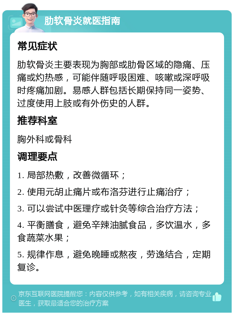 肋软骨炎就医指南 常见症状 肋软骨炎主要表现为胸部或肋骨区域的隐痛、压痛或灼热感，可能伴随呼吸困难、咳嗽或深呼吸时疼痛加剧。易感人群包括长期保持同一姿势、过度使用上肢或有外伤史的人群。 推荐科室 胸外科或骨科 调理要点 1. 局部热敷，改善微循环； 2. 使用元胡止痛片或布洛芬进行止痛治疗； 3. 可以尝试中医理疗或针灸等综合治疗方法； 4. 平衡膳食，避免辛辣油腻食品，多饮温水，多食蔬菜水果； 5. 规律作息，避免晚睡或熬夜，劳逸结合，定期复诊。