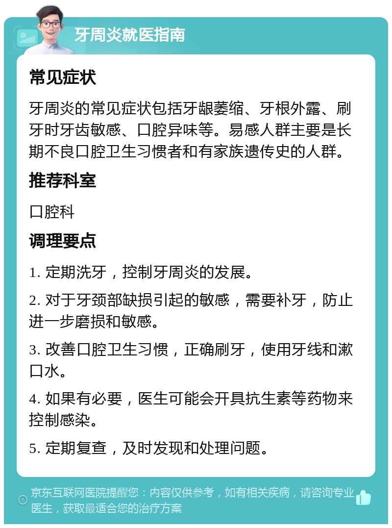 牙周炎就医指南 常见症状 牙周炎的常见症状包括牙龈萎缩、牙根外露、刷牙时牙齿敏感、口腔异味等。易感人群主要是长期不良口腔卫生习惯者和有家族遗传史的人群。 推荐科室 口腔科 调理要点 1. 定期洗牙，控制牙周炎的发展。 2. 对于牙颈部缺损引起的敏感，需要补牙，防止进一步磨损和敏感。 3. 改善口腔卫生习惯，正确刷牙，使用牙线和漱口水。 4. 如果有必要，医生可能会开具抗生素等药物来控制感染。 5. 定期复查，及时发现和处理问题。