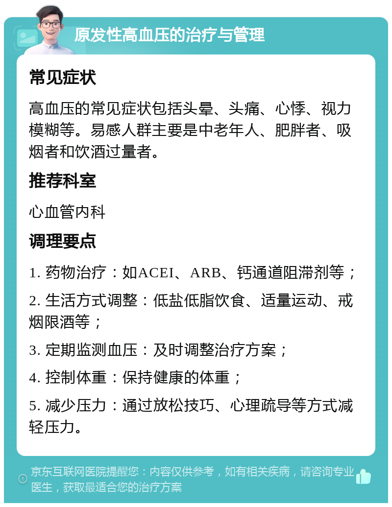 原发性高血压的治疗与管理 常见症状 高血压的常见症状包括头晕、头痛、心悸、视力模糊等。易感人群主要是中老年人、肥胖者、吸烟者和饮酒过量者。 推荐科室 心血管内科 调理要点 1. 药物治疗：如ACEI、ARB、钙通道阻滞剂等； 2. 生活方式调整：低盐低脂饮食、适量运动、戒烟限酒等； 3. 定期监测血压：及时调整治疗方案； 4. 控制体重：保持健康的体重； 5. 减少压力：通过放松技巧、心理疏导等方式减轻压力。