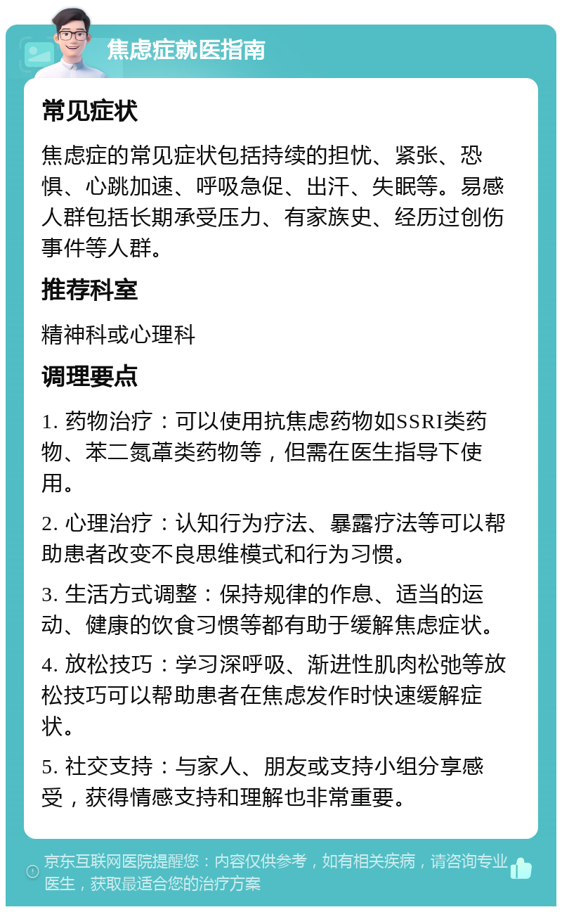 焦虑症就医指南 常见症状 焦虑症的常见症状包括持续的担忧、紧张、恐惧、心跳加速、呼吸急促、出汗、失眠等。易感人群包括长期承受压力、有家族史、经历过创伤事件等人群。 推荐科室 精神科或心理科 调理要点 1. 药物治疗：可以使用抗焦虑药物如SSRI类药物、苯二氮䓬类药物等，但需在医生指导下使用。 2. 心理治疗：认知行为疗法、暴露疗法等可以帮助患者改变不良思维模式和行为习惯。 3. 生活方式调整：保持规律的作息、适当的运动、健康的饮食习惯等都有助于缓解焦虑症状。 4. 放松技巧：学习深呼吸、渐进性肌肉松弛等放松技巧可以帮助患者在焦虑发作时快速缓解症状。 5. 社交支持：与家人、朋友或支持小组分享感受，获得情感支持和理解也非常重要。